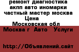 ремонт диагностика акпп авто иномарки частный мастер москва › Цена ­ 900 - Московская обл., Москва г. Авто » Услуги   